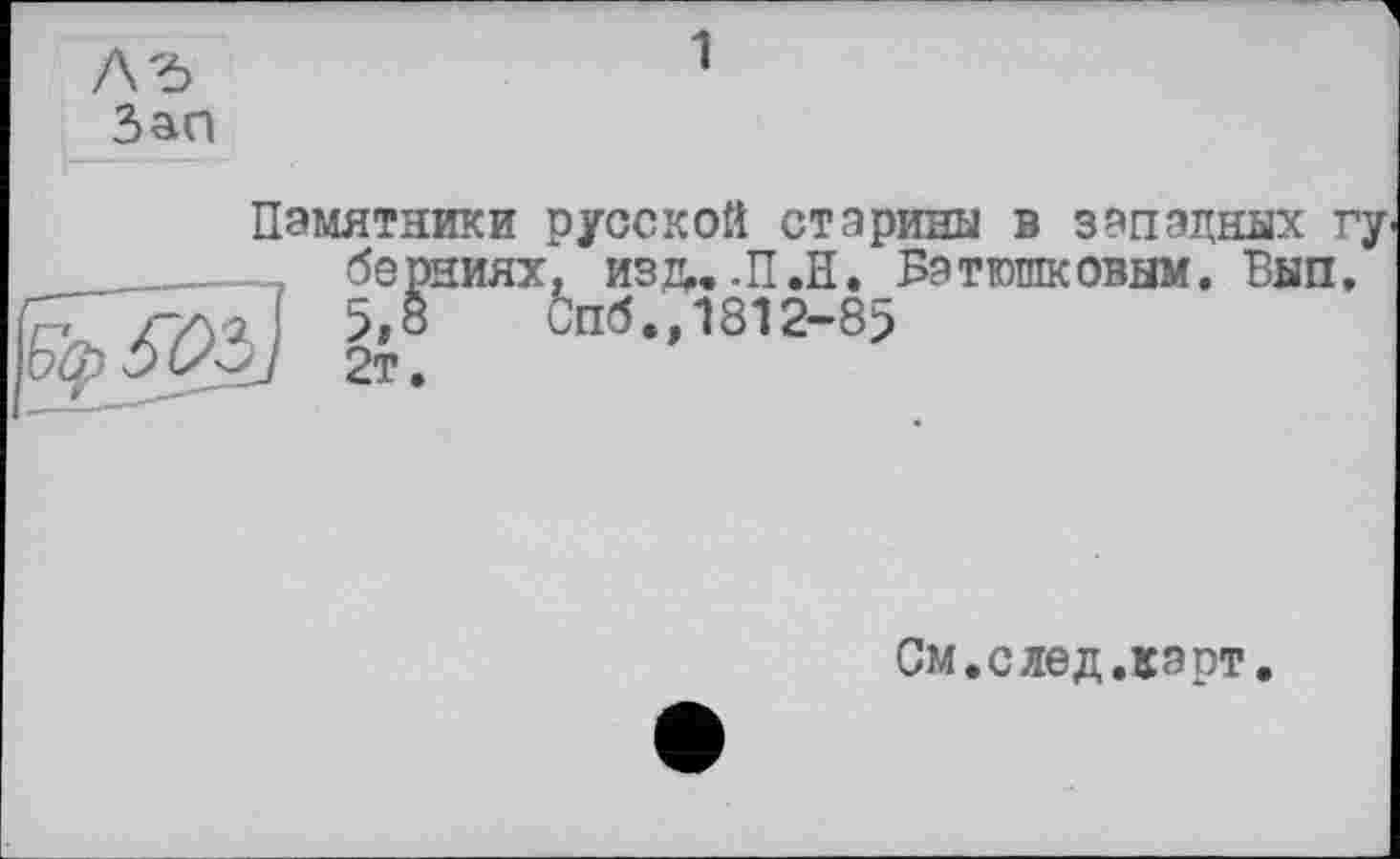 ﻿ЛЪ
Зап
1
Памятники русской старины в западных гу ______ берниях, изл,. .П.Н. Батюшковым. Вып, /-/>Л 5,8 Спб.,1812-85
(S^J 2т.
См. с лед лэрт.